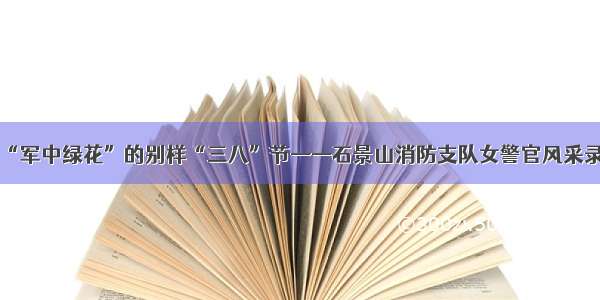 “军中绿花”的别样“三八”节——石景山消防支队女警官风采录