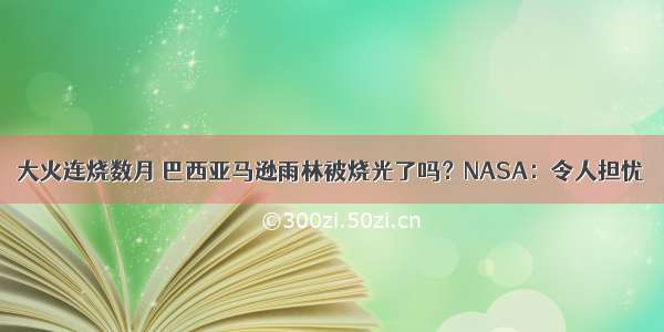 大火连烧数月 巴西亚马逊雨林被烧光了吗？NASA：令人担忧