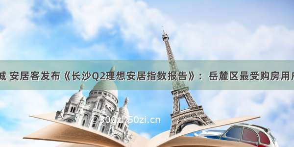 58同城 安居客发布《长沙Q2理想安居指数报告》：岳麓区最受购房用户追捧