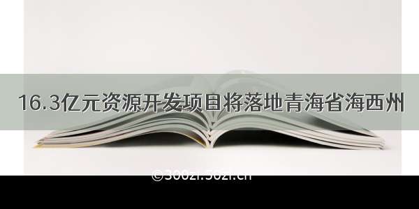 16.3亿元资源开发项目将落地青海省海西州