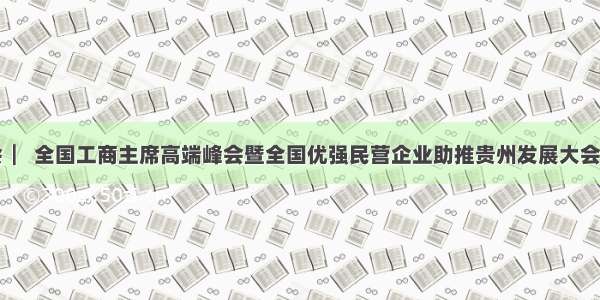 贵商大会  ▏全国工商主席高端峰会暨全国优强民营企业助推贵州发展大会成果丰硕