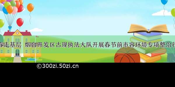 新春走基层｜烟台开发区古现执法大队开展春节前市容环境专项整治行动