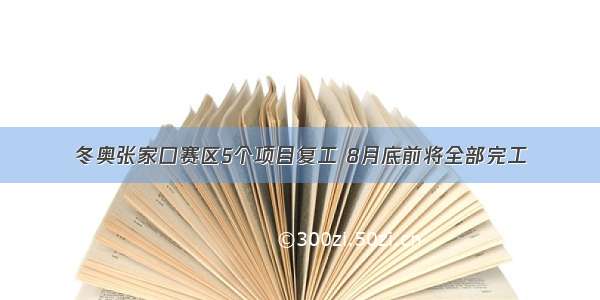 冬奥张家口赛区5个项目复工 8月底前将全部完工