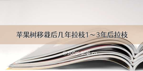 苹果树移栽后几年拉枝1～3年后拉枝