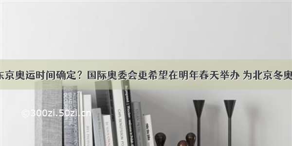 上游观察｜东京奥运时间确定？国际奥委会更希望在明年春天举办 为北京冬奥会留足时间