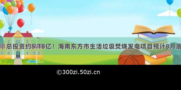 项目动态｜总投资约5.18亿！海南东方市生活垃圾焚烧发电项目预计8月底建成投产