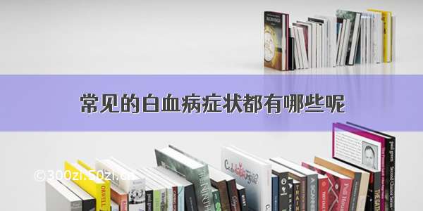 常见的白血病症状都有哪些呢