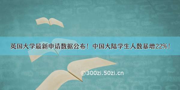 英国大学最新申请数据公布！中国大陆学生人数暴增22%！