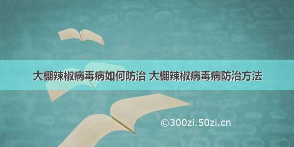 大棚辣椒病毒病如何防治 大棚辣椒病毒病防治方法