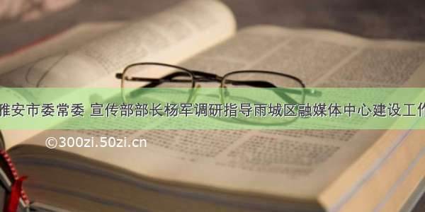 雅安市委常委 宣传部部长杨军调研指导雨城区融媒体中心建设工作