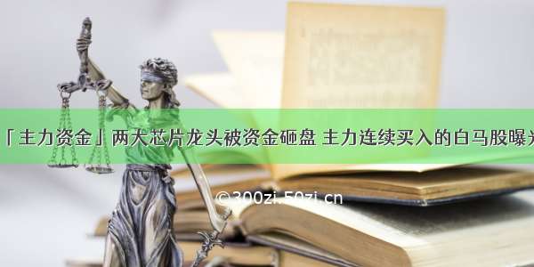 「主力资金」两大芯片龙头被资金砸盘 主力连续买入的白马股曝光