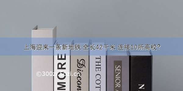 上海迎来一条新地铁 全长42千米 连接10所高校？