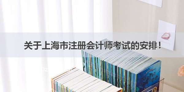 关于上海市注册会计师考试的安排！