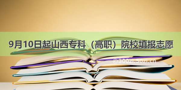 9月10日起山西专科（高职）院校填报志愿