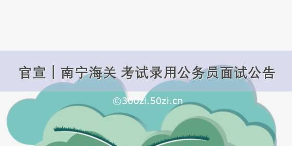 官宣｜南宁海关 考试录用公务员面试公告