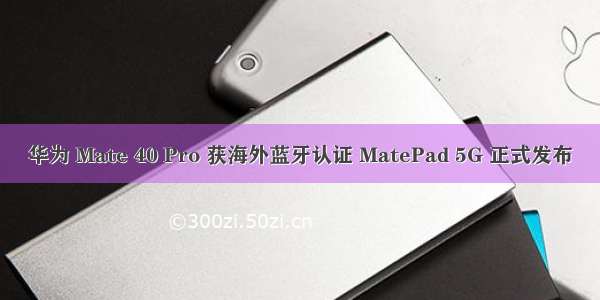 华为 Mate 40 Pro 获海外蓝牙认证 MatePad 5G 正式发布