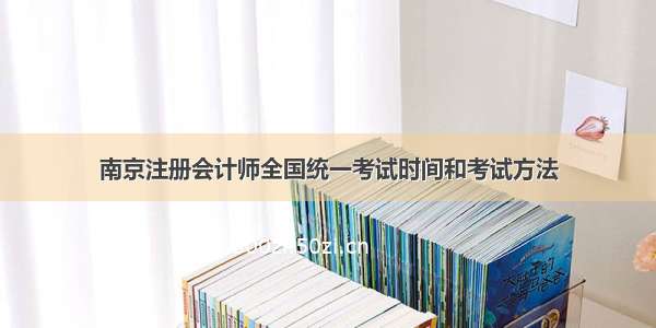 南京注册会计师全国统一考试时间和考试方法