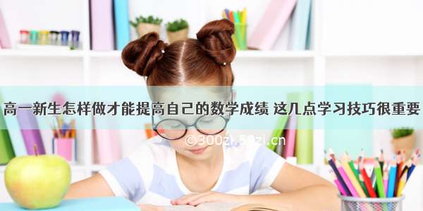 高一新生怎样做才能提高自己的数学成绩 这几点学习技巧很重要