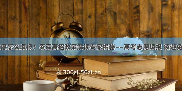 今年高考志愿怎么填报？资深高招政策解读专家揭秘——高考志愿填报 须避免这四大误区