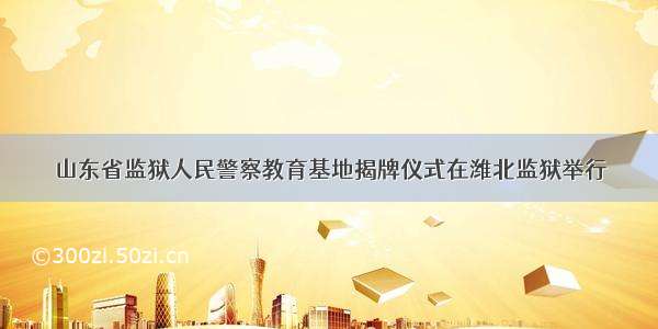 山东省监狱人民警察教育基地揭牌仪式在潍北监狱举行