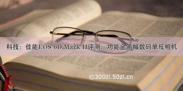 科技：佳能EOS 6D Mark II评测：功能全画幅数码单反相机