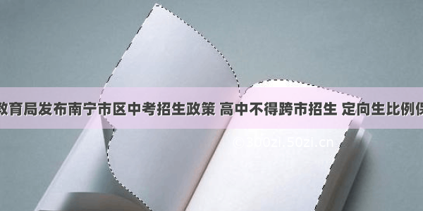 南宁市教育局发布南宁市区中考招生政策 高中不得跨市招生 定向生比例保持50%