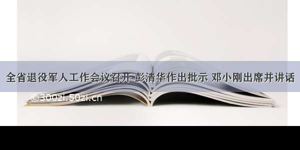 全省退役军人工作会议召开 彭清华作出批示 邓小刚出席并讲话