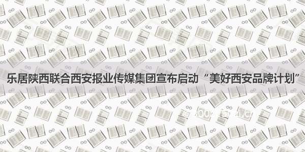 乐居陕西联合西安报业传媒集团宣布启动“美好西安品牌计划”