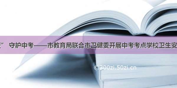 同心战“疫” 守护中考——市教育局联合市卫健委开展中考考点学校卫生安全工作检查