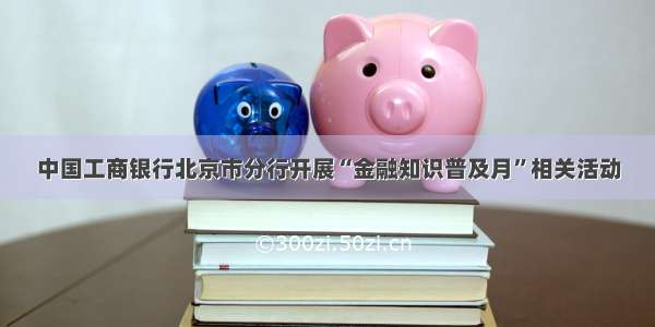 中国工商银行北京市分行开展“金融知识普及月”相关活动