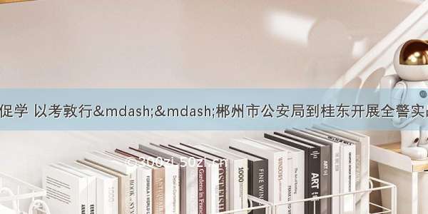 「县域警务」以考促学 以考敦行——郴州市公安局到桂东开展全警实战大练兵抽考暨警务