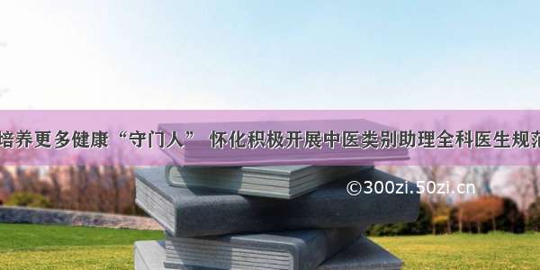 为基层培养更多健康“守门人” 怀化积极开展中医类别助理全科医生规范化培训