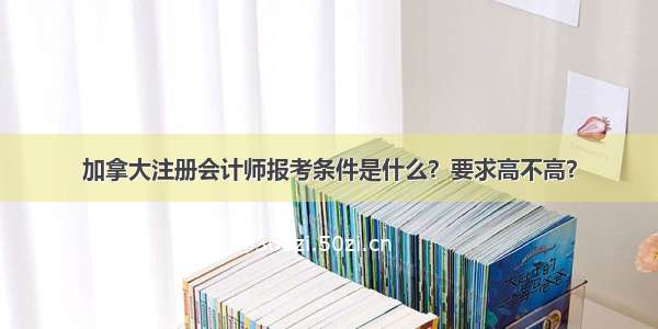 加拿大注册会计师报考条件是什么？要求高不高？