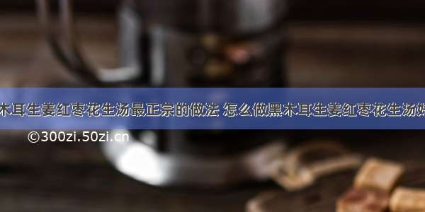 黑木耳生姜红枣花生汤最正宗的做法 怎么做黑木耳生姜红枣花生汤好吃