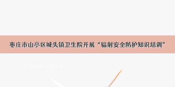 枣庄市山亭区城头镇卫生院开展“辐射安全防护知识培训”