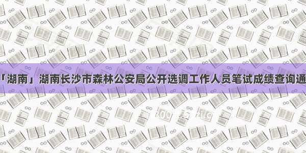 「湖南」湖南长沙市森林公安局公开选调工作人员笔试成绩查询通知