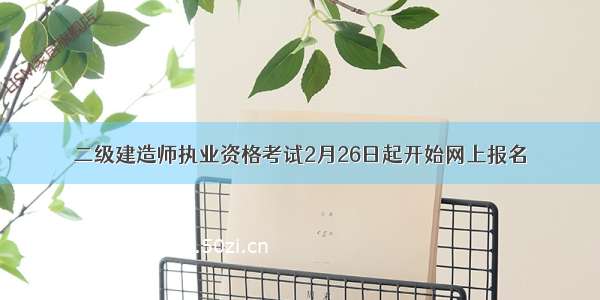 二级建造师执业资格考试2月26日起开始网上报名