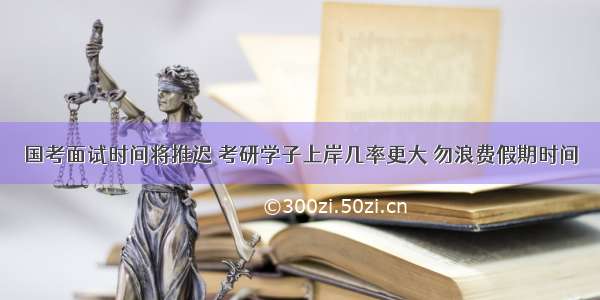 国考面试时间将推迟 考研学子上岸几率更大 勿浪费假期时间