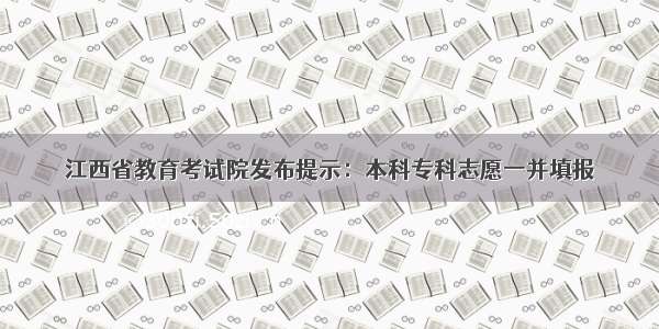 江西省教育考试院发布提示：本科专科志愿一并填报