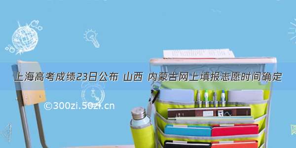 上海高考成绩23日公布 山西 内蒙古网上填报志愿时间确定