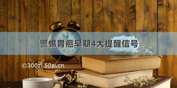 警惕胃癌早期4大提醒信号