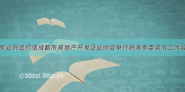 专业创造价值成都市房地产开发企业协会举行税务专委会成立大会