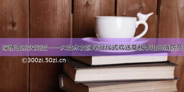 深情告别火焰蓝——六盘水支队举行仪式欢送夏秋季退出消防员