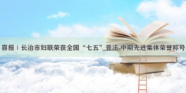 喜报｜长治市妇联荣获全国“七五”普法 中期先进集体荣誉称号