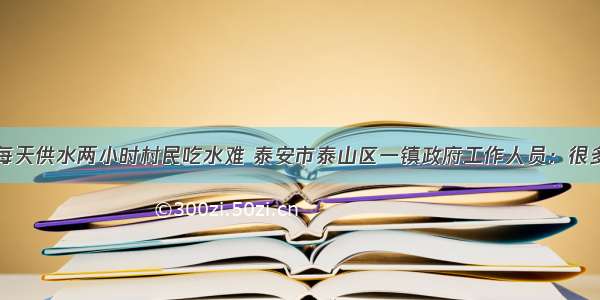 问政山东丨每天供水两小时村民吃水难 泰安市泰山区一镇政府工作人员：很多村连自来水