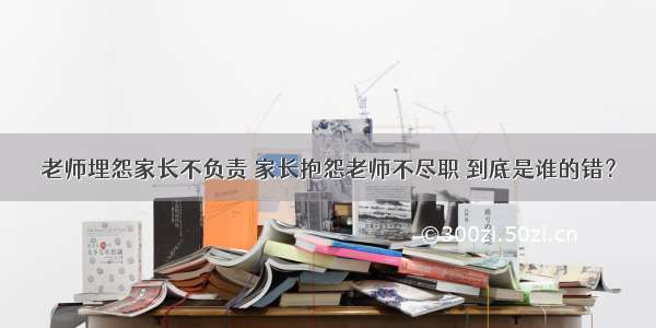 老师埋怨家长不负责 家长抱怨老师不尽职 到底是谁的错？