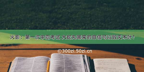 火影：第一次中忍考试 大蛇丸哪来的自信可以毁灭木叶？