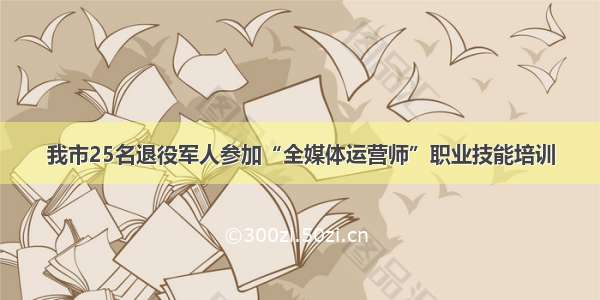 我市25名退役军人参加“全媒体运营师”职业技能培训