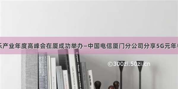 数字娱乐产业年度高峰会在厦成功举办—中国电信厦门分公司分享5G元年电信建设