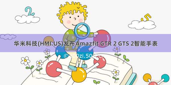 华米科技(HMI.US)发布Amazfit GTR 2 GTS 2智能手表